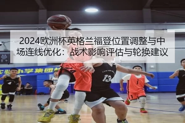2024欧洲杯英格兰福登位置调整与中场连线优化：战术影响评估与轮换建议