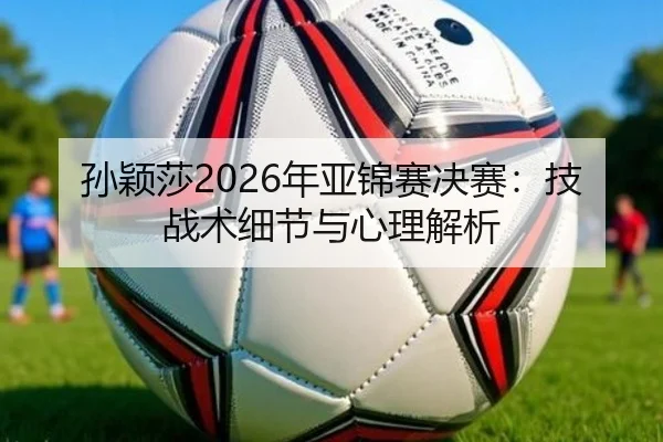 孙颖莎2026年亚锦赛决赛：技战术细节与心理解析