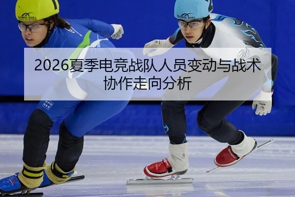 2026夏季电竞战队人员变动与战术协作走向分析