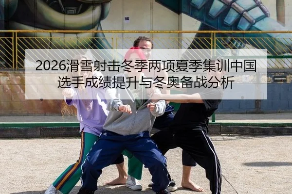 2026滑雪射击冬季两项夏季集训中国选手成绩提升与冬奥备战分析
