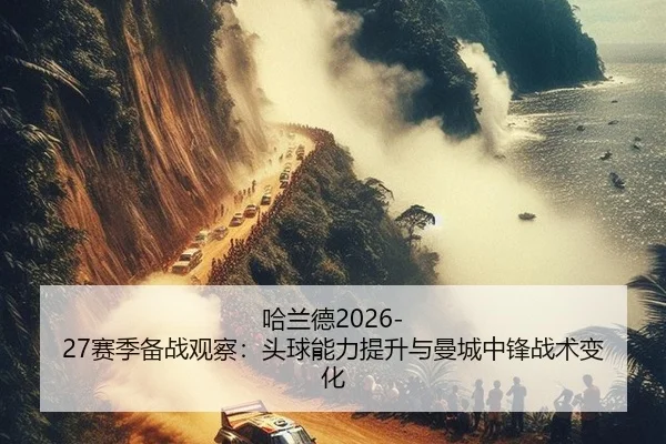哈兰德2026-27赛季备战观察：头球能力提升与曼城中锋战术变化